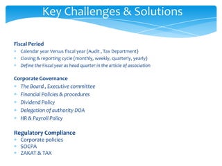 Key Challenges & Solutions

Fiscal Period
  Calendar year Versus fiscal year (Audit , Tax Department)
  Closing & reporting cycle (monthly, weekly, quarterly, yearly)
  Define the Fiscal year as head quarter in the article of association

Corporate Governance
  The Board , Executive committee
  Financial Policies & procedures
  Dividend Policy
  Delegation of authority DOA
  HR & Payroll Policy

Regulatory Compliance
  Corporate policies
  SOCPA
  ZAKAT & TAX
 