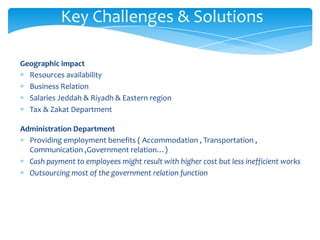 Key Challenges & Solutions

Geographic impact
  Resources availability
  Business Relation
  Salaries Jeddah & Riyadh & Eastern region
  Tax & Zakat Department

Administration Department
  Providing employment benefits ( Accommodation , Transportation ,
  Communication ,Government relation…)
  Cash payment to employees might result with higher cost but less inefficient works
  Outsourcing most of the government relation function
 