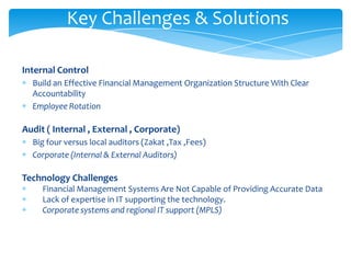 Key Challenges & Solutions

Internal Control
  Build an Effective Financial Management Organization Structure With Clear
  Accountability
  Employee Rotation

Audit ( Internal , External , Corporate)
  Big four versus local auditors (Zakat ,Tax ,Fees)
  Corporate (Internal & External Auditors)

Technology Challenges
     Financial Management Systems Are Not Capable of Providing Accurate Data
     Lack of expertise in IT supporting the technology.
     Corporate systems and regional IT support (MPLS)
 