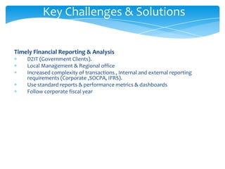 Key Challenges & Solutions


Timely Financial Reporting & Analysis
    DZIT (Government Clients).
    Local Management & Regional office
    Increased complexity of transactions , Internal and external reporting
    requirements (Corporate ,SOCPA, IFRS).
    Use standard reports & performance metrics & dashboards
    Follow corporate fiscal year
 
