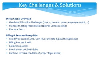 Key Challenges & Solutions

Direct Cost & Overhead
   Overhead Allocation Challenges (hours ,revenue ,space , employee count,…)
   Standard Costing reconciliation (payroll versus costing)
   Proposal Costs

Billing & Revenue Recognition
   Fixed Price (Lump Sum) , Cost Plus (unit rate & pass through cost)
   Billing Process & WIP
   Collection process
   Provision for doubtful debts
   Contract terms & conditions ( proper legal advice)
 