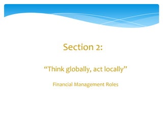 Section 2:

“Think globally, act locally”

   Financial Management Roles
 