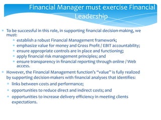 Financial Manager must exercise Financial
                          Leadership
To be successful in this role, in supporting financial decision-making, we
must:
      establish a robust Financial Management framework;
      emphasize value for money and Gross Profit / EBIT accountability;
      ensure appropriate controls are in place and functioning;
      apply financial risk management principles; and
      ensure transparency in financial reporting through online / Web
      access.
However, the Financial Management function’s “value” is fully realized
by supporting decision-makers with financial analyses that identifies:
   links between costs and performance;
   opportunities to reduce direct and indirect costs; and
   opportunities to increase delivery efficiency in meeting clients
   expectations.
 