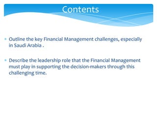 Contents

Outline the key Financial Management challenges, especially
in Saudi Arabia .

Describe the leadership role that the Financial Management
must play in supporting the decision-makers through this
challenging time.
 