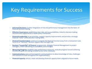 Key Requirements for Success

Informed Decisions: Further integration of risk and performance management into the fabric of
financial decision-making.
Effective Governance: establishing clear roles and accountabilities, linked to decision-making
structure and supported by a robust policy framework.
Financial Leadership: to set priorities, support capacity improvements and provide a strategic
financial “voice” at the decision-making table.
Financial transformation: continue to migrate the financial function away from a transaction-rules
focus to an “advisory” decision support and oversight role.
Business “ownership” of Finance: progressively, delegate Financial Management to project
managers, while maintaining accountability and oversight.
Measuring Progress: establish clear performance measures, evaluate progress toward achieving
the desired goals and taking remedial action when necessary.
Communications: open and transparent communications to allow knowledge of risks, challenges
and solutions to flow throughout the organization(s).
Financial Capacity: attract, retain and develop financial capacity that is aligned to future needs.
 
