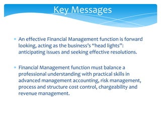 Key Messages

An effective Financial Management function is forward
looking, acting as the business’s “head lights”:
anticipating issues and seeking effective resolutions.

Financial Management function must balance a
professional understanding with practical skills in
advanced management accounting, risk management,
process and structure cost control, chargeability and
revenue management.
 