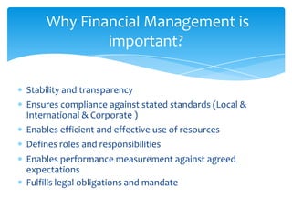 Why Financial Management is
            important?

Stability and transparency
Ensures compliance against stated standards (Local &
International & Corporate )
Enables efficient and effective use of resources
Defines roles and responsibilities
Enables performance measurement against agreed
expectations
Fulfills legal obligations and mandate
 