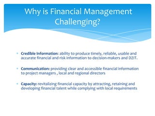 Why is Financial Management
          Challenging?


Credible Information: ability to produce timely, reliable, usable and
accurate financial and risk information to decision-makers and DZIT.

Communication: providing clear and accessible financial information
to project managers , local and regional directors

Capacity: revitalizing financial capacity by attracting, retaining and
developing financial talent while complying with local requirements
 