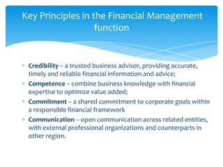 Key Principles in the Financial Management
                   function


 Credibility – a trusted business advisor, providing accurate,
 timely and reliable financial information and advice;
 Competence – combine business knowledge with financial
 expertise to optimize value added;
 Commitment – a shared commitment to corporate goals within
 a responsible financial framework
 Communication – open communication across related entities,
 with external professional organizations and counterparts in
 other region.
 