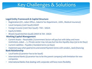 Key Challenges & Solutions

Legal Entity Framework & Capital Structure
  Registration (CR , Labor Office , Zakat & Tax Department , GOSI , Medical Insurance)
  Local Company (100% Saudi)-ZAKAT
  Foreign Investor (100% Non-Saudi) –TAX – SAGIA
  Equity & Debts
  Mixed ( Saudi And Non-Saudi)-ZAKAT & TAX - SAGIA
Working Capital Management
  Current Assets – Receivable ( Government Sector will pay but with delay and more
  restrictions ,Zakat …) , Private sector may not pay but has less liquidity days (30 to 60 Days)
  Current Liabilities - Payable ( Standard terms 30 Days)
  Implement pay-when-paid terms and extend Payment terms with vendors , bank financing
Bank Relationship
  Local banks (Guarantor has to be Saudi)
  International Banks (Guarantor has to be the parent company) with limitation for new
  companies
  International Banks that dealing with corporate will have more flexibility
 