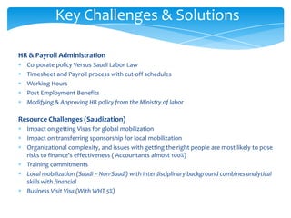 Key Challenges & Solutions

HR & Payroll Administration
  Corporate policy Versus Saudi Labor Law
  Timesheet and Payroll process with cut-off schedules
  Working Hours
  Post Employment Benefits
  Modifying & Approving HR policy from the Ministry of labor

Resource Challenges (Saudization)
  Impact on getting Visas for global mobilization
  Impact on transferring sponsorship for local mobilization
  Organizational complexity, and issues with getting the right people are most likely to pose
  risks to finance’s effectiveness ( Accountants almost 100%)
  Training commitments
  Local mobilization (Saudi – Non-Saudi) with interdisciplinary background combines analytical
  skills with financial
  Business Visit Visa (With WHT 5%)
 