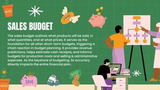 The sales budget outlines what products will be sold, in
what quantities, and at what prices. It serves as the
foundation for all other short-term budgets, triggering a
chain reaction in budget planning. It provides revenue
predictions, helps estimate cash receipts, and informs
budgets for production costs and selling & administrative
expenses. As the keystone of budgeting, its accuracy
directly impacts the entire financial plan.
SALES BUDGET
 