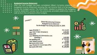 Budgeted Income Statement
After the cash budget has been completed, Gilbert Company prepares the
budgeted income statement showing the net income that is to be expected
during the budget period. The information needed to prepare the budgeted
income statement comes from the previously provided preliminary data as
well as from the company's other budgets.
 