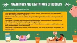ADVANTAGES AND LIMITATIONS OF BUDGETS
The advantages of budgeting include:
1. It forces planning and exposes situations in which plans of subcomponents are inadequate to
attain the total organization's objectives.
2. It allows a reiterative process to bring the goals of the organization and the subcomponents into
agreement.
3. It provides a means of communicating organization goals down through the organization and
sub-unit operational limitations up though the organization.
4. It provides a basis for financial planning, sub-unit coordination, resource acquisition, inventory
policy, scheduling and output distribution.
5. It provides a basis by which activity can be monitored, with actual results being compared to the
planned results.
 