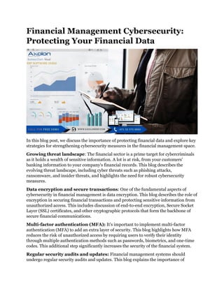 Financial Management Cybersecurity:
Protecting Your Financial Data
In this blog post, we discuss the importance of protecting financial data and explore key
strategies for strengthening cybersecurity measures in the financial management space.
Growing threat landscape: The financial sector is a prime target for cybercriminals
as it holds a wealth of sensitive information. A lot is at risk, from your customers'
banking information to your company's financial records. This blog describes the
evolving threat landscape, including cyber threats such as phishing attacks,
ransomware, and insider threats, and highlights the need for robust cybersecurity
measures.
Data encryption and secure transactions: One of the fundamental aspects of
cybersecurity in financial management is data encryption. This blog describes the role of
encryption in securing financial transactions and protecting sensitive information from
unauthorized access. This includes discussion of end-to-end encryption, Secure Socket
Layer (SSL) certificates, and other cryptographic protocols that form the backbone of
secure financial communications.
Multi-factor authentication (MFA): It's important to implement multi-factor
authentication (MFA) to add an extra layer of security. This blog highlights how MFA
reduces the risk of unauthorized access by requiring users to verify their identity
through multiple authentication methods such as passwords, biometrics, and one-time
codes. This additional step significantly increases the security of the financial system.
Regular security audits and updates: Financial management systems should
undergo regular security audits and updates. This blog explains the importance of
 