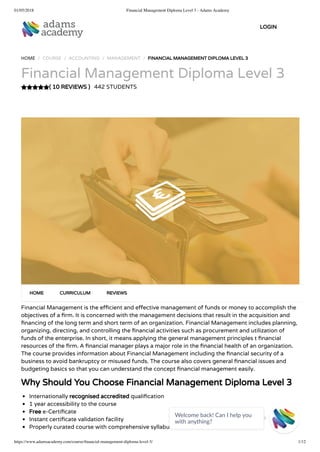 01/05/2018 Financial Management Diploma Level 3 - Adams Academy
https://www.adamsacademy.com/course/ﬁnancial-management-diploma-level-3/ 1/12
( 10 REVIEWS )
HOME / COURSE / ACCOUNTING / MANAGEMENT / FINANCIAL MANAGEMENT DIPLOMA LEVEL 3
Financial Management Diploma Level 3
442 STUDENTS
Financial Management is the e cient and e ective management of funds or money to accomplish the
objectives of a rm. It is concerned with the management decisions that result in the acquisition and
nancing of the long term and short term of an organization. Financial Management includes planning,
organizing, directing, and controlling the nancial activities such as procurement and utilization of
funds of the enterprise. In short, it means applying the general management principles t nancial
resources of the rm. A nancial manager plays a major role in the nancial health of an organization.
The course provides information about Financial Management including the nancial security of a
business to avoid bankruptcy or misused funds. The course also covers general nancial issues and
budgeting basics so that you can understand the concept nancial management easily.
Why Should You Choose Financial Management Diploma Level 3
Internationally recognised accredited quali cation
1 year accessibility to the course
Free e-Certi cate
Instant certi cate validation facility
Properly curated course with comprehensive syllabus
HOME CURRICULUM REVIEWS
LOGIN
Welcome back! Can I help you
with anything? 
 