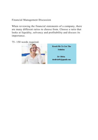Financial Management Discussion
When reviewing the financial statements of a company, there
are many different ratios to choose from. Choose a ratio that
looks at liquidity, solvency and profitability and discuss its
importance.
75- 150 words required.
 