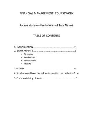 FINANCIAL MANAGEMENT: COURSEWORK

A case study on the failures of Tata Nano?
TABLE OF CONTENTS

1. INTRODUCTION………………………………………………………………2
2. SWOT ANALYSIS..................................................................3
Strengths
Weaknesses
Opportunities
Threats
3. HISTORY……………………………………………………………………………………….4

4. So what could have been done to position the car better? …4
5. Commercialising of Nano…………………………………………………..5

 