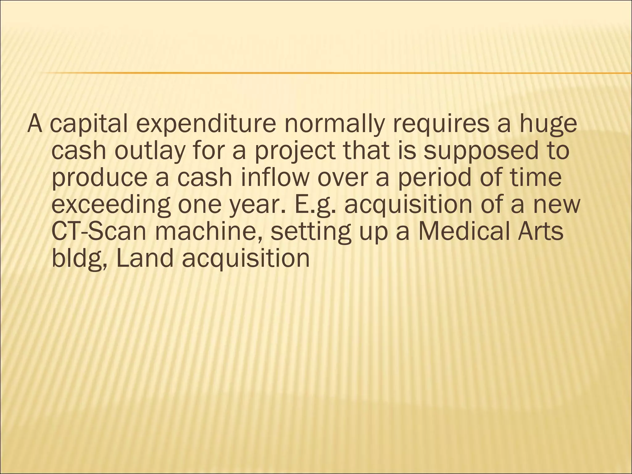 A capital expenditure normally requires a huge
  cash outlay for a project that is supposed to
  produce a cash inflow over a period of time
  exceeding one year. E.g. acquisition of a new
  CT-Scan machine, setting up a Medical Arts
  bldg, Land acquisition
 