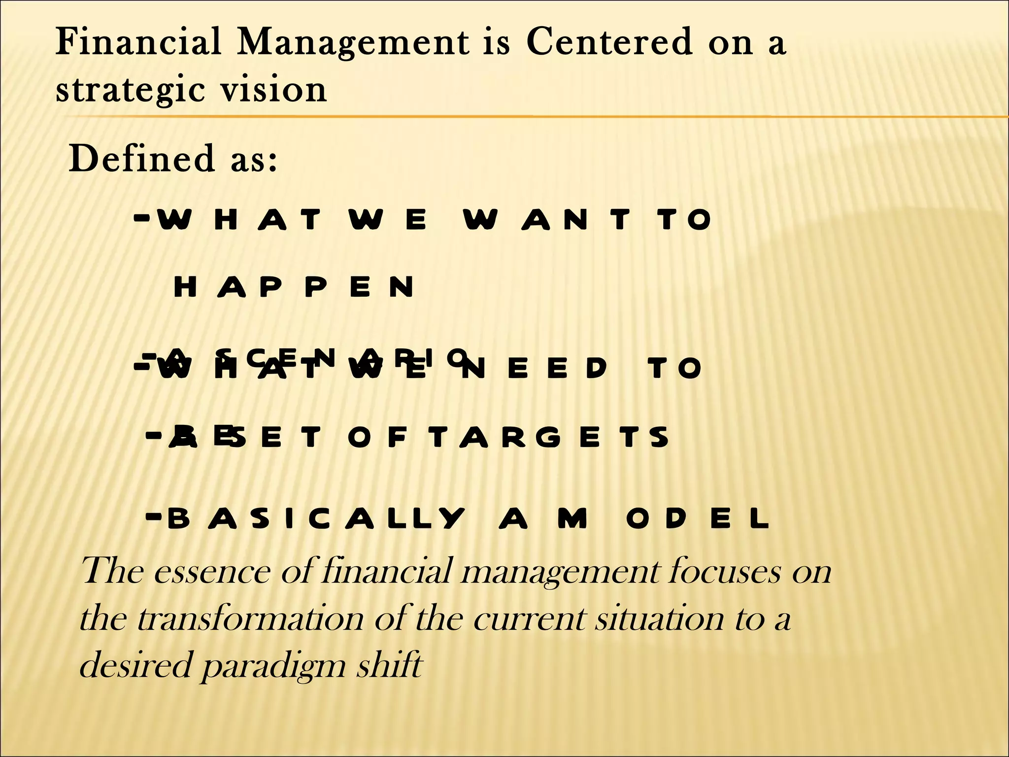 Financial Management is Centered on a
strategic vision
Defined as:
    -w h a t w e w a n t t o
     h ap p e n
    -w h c etn w r i on e e d t o
    -a s a a e
    -a es e t o f t a r g e t s
     b
    -b a s i c a lly a m o d e l
 The essence of financial management focuses on
 the transformation of the current situation to a
 desired paradigm shift
 