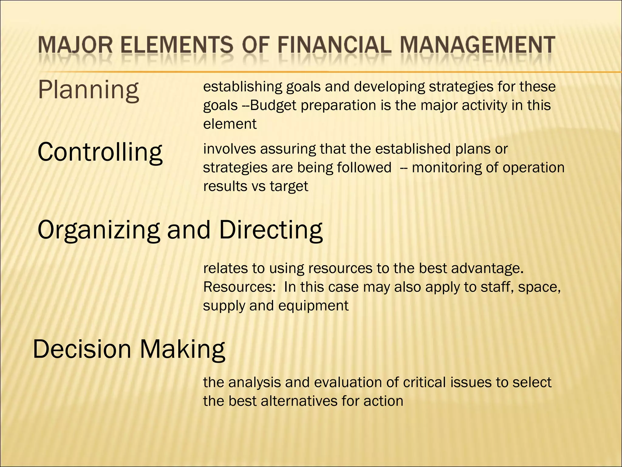 Planning      establishing goals and developing strategies for these
              goals --Budget preparation is the major activity in this
              element

Controlling   involves assuring that the established plans or
              strategies are being followed -- monitoring of operation
              results vs target


Organizing and Directing
              relates to using resources to the best advantage.
              Resources: In this case may also apply to staff, space,
              supply and equipment


Decision Making
              the analysis and evaluation of critical issues to select
              the best alternatives for action
 