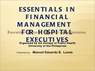 ES S EN TI A L S I N
          F I N A N CI A L
     M A N A GEM EN T
Executive Course H OS PI TA L
        F OR in Hospital Administration
          EXECU TI VES
      Organized by the College of Public Health
            University of the Philippines

    Presented by:   Manuel Eduardo B. Lunas
 