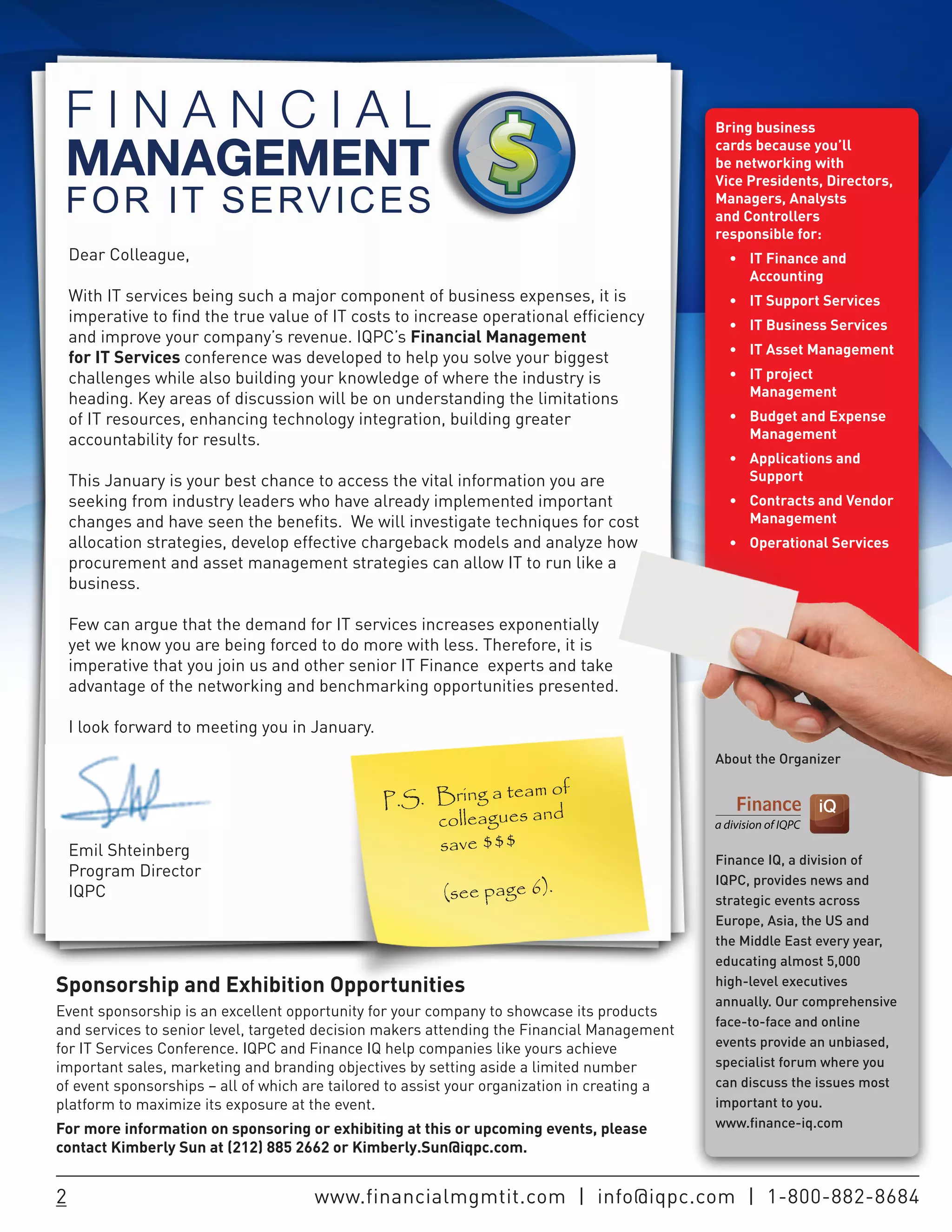 Bring business
                                                                                              cards because you’ll
                                                                                              be networking with
                                                                                              Vice Presidents, Directors,
                                                                                              Managers, Analysts
                                                                                              and Controllers
                                                                                              responsible for:
    Dear Colleague,                                                                             •	 IT	Finance	and	
                                                                                                   Accounting
    With IT services being such a major component of business expenses, it is                   •	 IT	Support	Services	
    imperative to find the true value of IT costs to increase operational efficiency            •	 IT	Business	Services
    and improve your company’s revenue. IQPC’s Financial Management
                                                                                                •	 IT	Asset	Management
    for IT Services conference was developed to help you solve your biggest
    challenges while also building your knowledge of where the industry is                      •	 IT	project	
    heading. Key areas of discussion will be on understanding the limitations                      Management
    of IT resources, enhancing technology integration, building greater                         •	 Budget	and	Expense	
    accountability for results.                                                                    Management
                                                                                                •	 Applications	and	
    This January is your best chance to access the vital information you are                       Support
    seeking from industry leaders who have already implemented important                        •	 Contracts	and	Vendor	
    changes and have seen the benefits. We will investigate techniques for cost                    Management
    allocation strategies, develop effective chargeback models and analyze how                  •	 Operational	Services
    procurement and asset management strategies can allow IT to run like a
    business.

    Few can argue that the demand for IT services increases exponentially
    yet we know you are being forced to do more with less. Therefore, it is
    imperative that you join us and other senior IT Finance experts and take
    advantage of the networking and benchmarking opportunities presented.

    I look forward to meeting you in January.
                                                                                              About the Organizer

                                                                am of
                                                P.S. Bring a te
                                                     colleagues and
    Emil Shteinberg                                  save $$$
                                                                                              Finance IQ, a division of
    Program Director                                                                          IQPC, provides news and
    IQPC                                                 (see page 6).                        strategic events across
                                                                                              Europe, Asia, the US and
                                                                                              the Middle East every year,
                                                                                              educating almost 5,000
Sponsorship and Exhibition Opportunities                                                      high-level executives
                                                                                              annually. Our comprehensive
Event sponsorship is an excellent opportunity for your company to showcase its products
                                                                                              face-to-face and online
and services to senior level, targeted decision makers attending the Financial Management
for IT Services Conference. IQPC and Finance IQ help companies like yours achieve             events provide an unbiased,
important sales, marketing and branding objectives by setting aside a limited number          specialist forum where you
of event sponsorships – all of which are tailored to assist your organization in creating a   can discuss the issues most
platform to maximize its exposure at the event.                                               important to you.
For more information on sponsoring or exhibiting at this or upcoming events, please           www.finance-iq.com
contact Kimberly Sun at (212) 885 2662 or Kimberly.Sun@iqpc.com.


2                                     www.financialmgmtit.com | info@iqpc.com | 1-800-882-8684
 