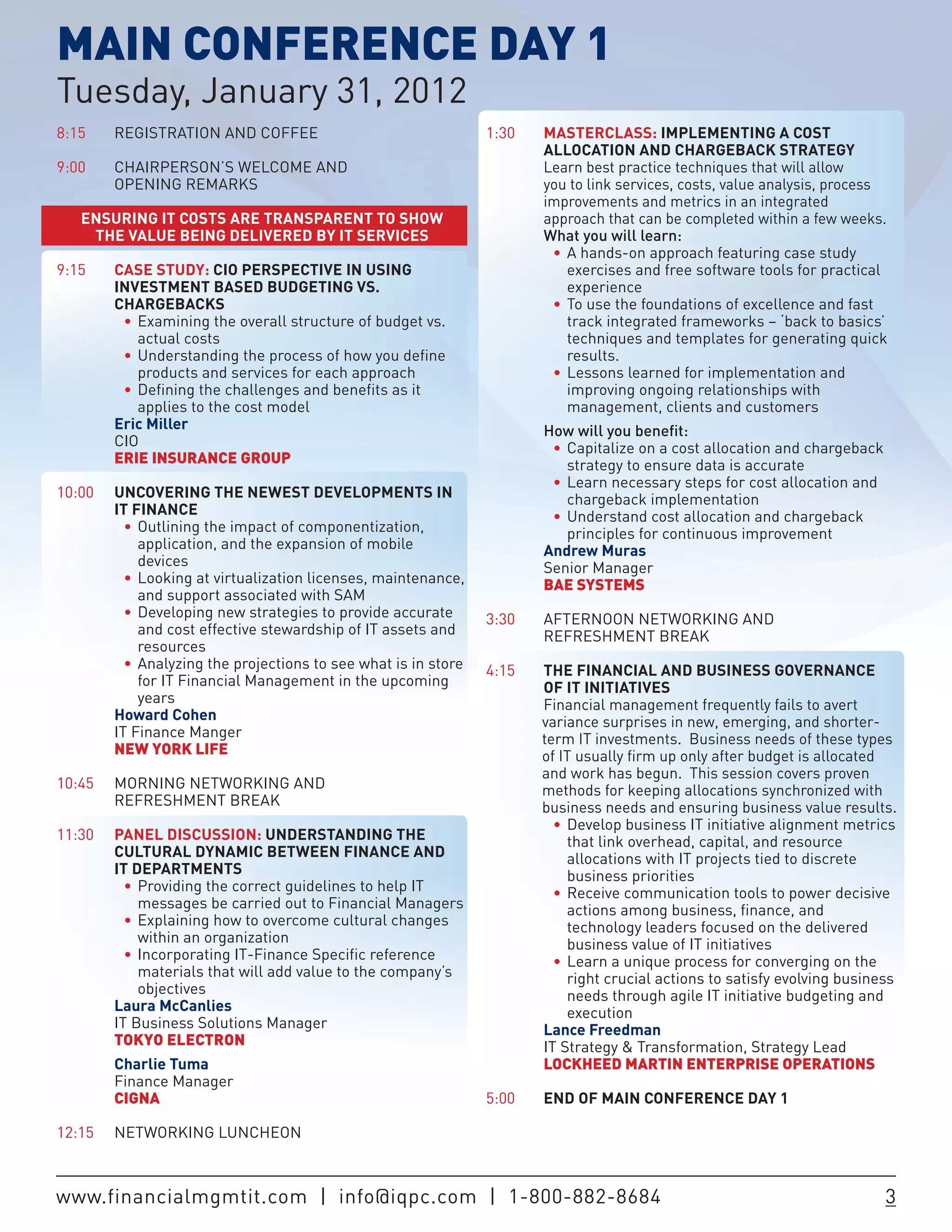 MAIN CONFERENCE DAY 1
Tuesday, January 31, 2012
8:15    REGISTRATION AND COFFEE                                  1:30   MASTERCLASS: IMPLEMENTING A COST
                                                                        ALLOCATION AND CHARGEBACK STRATEGY
9:00    CHAIRPERSON’S WELCOME AND                                       Learn best practice techniques that will allow
        OPENING REMARKS                                                 you to link services, costs, value analysis, process
                                                                        improvements and metrics in an integrated
    ENSURING IT COSTS ARE TRANSPARENT TO SHOW                           approach that can be completed within a few weeks.
     THE VALUE BEING DELIVERED BY IT SERVICES                           What you will learn:
                                                                 	      	 •	 A hands-on approach featuring case study
9:15    CASE STUDY: CIO PERSPECTIVE IN USING                                 exercises and free software tools for practical
        INVESTMENT BASED BUDGETING VS.                                       experience
        CHARGEBACKS                                              	      	 •	 To use the foundations of excellence and fast
	       	 •	 Examining the overall structure of budget vs.                   track integrated frameworks – ‘back to basics’
             actual costs                                                    techniques and templates for generating quick
	       	 •	 Understanding the process of how you define                     results.
             products and services for each approach             	      	 •	 Lessons learned for implementation and
	       	 •	 Defining the challenges and benefits as it                      improving ongoing relationships with
             applies to the cost model                                       management, clients and customers
        Eric Miller                                                     How will you benefit:
        CIO                                                      	      	 •	 Capitalize on a cost allocation and chargeback
        ERIE INSURANCE GROUP                                                 strategy to ensure data is accurate
                                                                 	      	 •	 Learn necessary steps for cost allocation and
10:00   UNCOVERING THE NEWEST DEVELOPMENTS IN                                chargeback implementation
        IT FINANCE                                               	      	 •	 Understand cost allocation and chargeback
	       	 •	 Outlining the impact of componentization,                       principles for continuous improvement
             application, and the expansion of mobile                   Andrew Muras
             devices                                                    Senior Manager
	       	 •	 Looking at virtualization licenses, maintenance,           BAE SYSTEMS
             and support associated with SAM
	       	 •	 Developing new strategies to provide accurate       3:30   AFTERNOON NETWORKING AND
             and cost effective stewardship of IT assets and            REFRESHMENT BREAK
             resources
	       	 •	 Analyzing the projections to see what is in store   4:15   THE FINANCIAL AND BUSINESS GOVERNANCE
             for IT Financial Management in the upcoming                OF IT INITIATIVES
             years                                                      Financial management frequently fails to avert
        Howard Cohen                                                    variance surprises in new, emerging, and shorter-
        IT Finance Manger                                               term IT investments. Business needs of these types
        NEW YORK LIFE                                                   of IT usually firm up only after budget is allocated
                                                                        and work has begun. This session covers proven
10:45   MORNING NETWORKING AND                                          methods for keeping allocations synchronized with
        REFRESHMENT BREAK                                               business needs and ensuring business value results.
                                                                 	      	 •	 Develop business IT initiative alignment metrics
11:30   PANEL DISCUSSION: UNDERSTANDING THE                                  that link overhead, capital, and resource
        CULTURAL DYNAMIC BETWEEN FINANCE AND                                 allocations with IT projects tied to discrete
        IT DEPARTMENTS                                                       business priorities
          •	 Providing the correct guidelines to help IT         	      	 •	 Receive communication tools to power decisive
             messages be carried out to Financial Managers                   actions among business, finance, and
	       	 •	 Explaining how to overcome cultural changes                     technology leaders focused on the delivered
             within an organization                                          business value of IT initiatives
	       	 •	 Incorporating IT-Finance Specific reference         	      	 •	 Learn a unique process for converging on the
             materials that will add value to the company’s                  right crucial actions to satisfy evolving business
             objectives                                                      needs through agile IT initiative budgeting and
        Laura McCanlies                                                      execution
        IT Business Solutions Manager                                   Lance Freedman
        TOKYO ELECTRON                                                  IT Strategy & Transformation, Strategy Lead
        Charlie Tuma                                                    LOCKHEED MARTIN ENTERPRISE OPERATIONS
        Finance Manager
        CIGNA                                                    5:00   END OF MAIN CONFERENCE DAY 1

12:15   NETWORKING LUNCHEON



www.financialmgmtit.com | info@iqpc.com | 1-800-882-8684                                                                      3
 