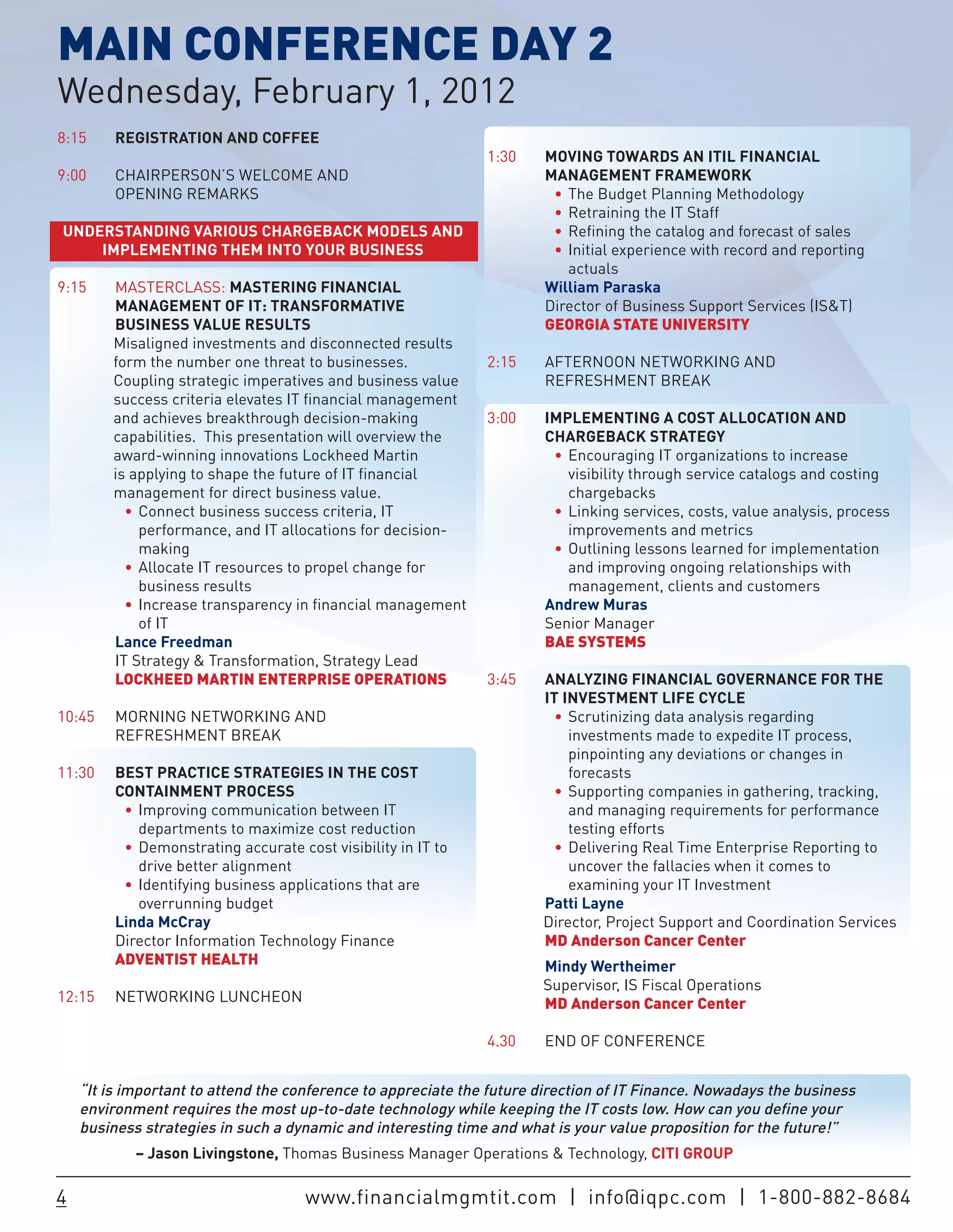 MAIN CONFERENCE DAY 2
Wednesday, February 1, 2012
8:15     REGISTRATION AND COFFEE
                                                               1:30    MOVING TOWARDS AN ITIL FINANCIAL
9:00     CHAIRPERSON’S WELCOME AND                                     MANAGEMENT FRAMEWORK
         OPENING REMARKS                                                •	 The Budget Planning Methodology
                                                                        •	 Retraining the IT Staff
UNDERSTANDING VARIOUS CHARGEBACK MODELS AND                             •	 Refining the catalog and forecast of sales
    IMPLEMENTING THEM INTO YOUR BUSINESS                                •	 Initial experience with record and reporting
                                                                           actuals
9:15    MASTERCLASS: MASTERING FINANCIAL                               William Paraska
        MANAGEMENT OF IT: TRANSFORMATIVE                               Director of Business Support Services (IS&T)
        BUSINESS VALUE RESULTS                                         GEORGIA STATE UNIVERSITY
        Misaligned investments and disconnected results
        form the number one threat to businesses.              2:15    AFTERNOON NETWORKING AND
        Coupling strategic imperatives and business value              REFRESHMENT BREAK
        success criteria elevates IT financial management
        and achieves breakthrough decision-making              3:00    IMPLEMENTING A COST ALLOCATION AND
        capabilities. This presentation will overview the              CHARGEBACK STRATEGY
        award-winning innovations Lockheed Martin                       •	 Encouraging IT organizations to increase
        is applying to shape the future of IT financial                    visibility through service catalogs and costing
        management for direct business value.                              chargebacks
          •	 Connect business success criteria, IT                      •	 Linking services, costs, value analysis, process
             performance, and IT allocations for decision-                 improvements and metrics
             making                                                     •	 Outlining lessons learned for implementation
          •	 Allocate IT resources to propel change for                    and improving ongoing relationships with
             business results                                              management, clients and customers
          •	 Increase transparency in financial management             Andrew Muras
             of IT                                                     Senior Manager
        Lance Freedman                                                 BAE SYSTEMS
        IT Strategy & Transformation, Strategy Lead
        LOCKHEED MARTIN ENTERPRISE OPERATIONS                  3:45    ANALYZING FINANCIAL GOVERNANCE FOR THE
                                                                       IT INVESTMENT LIFE CYCLE
10:45    MORNING NETWORKING AND                                         •	 Scrutinizing data analysis regarding
         REFRESHMENT BREAK                                                 investments made to expedite IT process,
                                                                           pinpointing any deviations or changes in
11:30    BEST PRACTICE STRATEGIES IN THE COST                              forecasts
         CONTAINMENT PROCESS                                            •	 Supporting companies in gathering, tracking,
          •	 Improving communication between IT                            and managing requirements for performance
             departments to maximize cost reduction                        testing efforts
          •	 Demonstrating accurate cost visibility in IT to            •	 Delivering Real Time Enterprise Reporting to
             drive better alignment                                        uncover the fallacies when it comes to
          •	 Identifying business applications that are                    examining your IT Investment
             overrunning budget                                        Patti Layne
         Linda McCray                                                  Director, Project Support and Coordination Services
         Director Information Technology Finance                       MD Anderson Cancer Center
         ADVENTIST HEALTH                                              Mindy Wertheimer
                                                                       Supervisor, IS Fiscal Operations
12:15    NETWORKING LUNCHEON                                           MD Anderson Cancer Center

                                                               4.30    END OF CONFERENCE


    “It is important to attend the conference to appreciate the future direction of IT Finance. Nowadays the business
    environment requires the most up-to-date technology while keeping the IT costs low. How can you define your
    business strategies in such a dynamic and interesting time and what is your value proposition for the future!”
            – Jason Livingstone, Thomas Business Manager Operations & Technology, CITI GROUP

4                                     www.financialmgmtit.com | info@iqpc.com | 1-800-882-8684
 