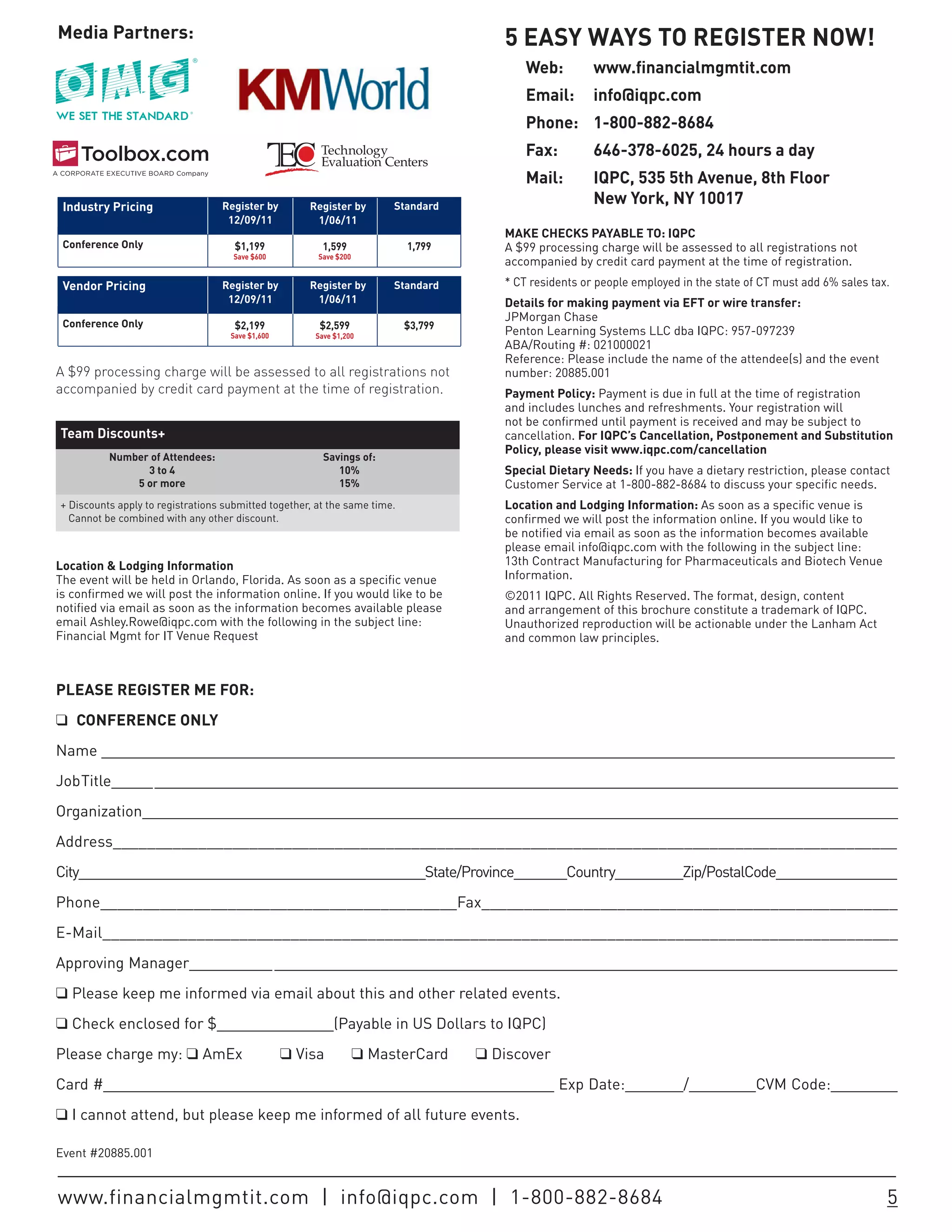 Media Partners:                                                                        5 EASY WAYS TO REGISTER NOW!
                                                                                           Web:         www.financialmgmtit.com
                                                                                           Email:       info@iqpc.com
                                                                                           Phone: 1-800-882-8684
                                                        Technology                         Fax:         646-378-6025, 24 hours a day
                                                        Evaluation Centers
                                                                                           Mail:        IQPC, 535 5th Avenue, 8th Floor
 Industry Pricing                 Register by         Register by       Standard
                                                                                                        New York, NY 10017
                                   12/09/11            1/06/11
                                                                                       MAKE CHECKS PAYABLE TO: IQPC
 Conference Only                     $1,199              1,599             1,799       A $99 processing charge will be assessed to all registrations not
                                     Save $600         Save $200
                                                                                       accompanied by credit card payment at the time of registration.
 Vendor Pricing                   Register by         Register by       Standard       * CT residents or people employed in the state of CT must add 6% sales tax.
                                   12/09/11            1/06/11                         Details for making payment via EFT or wire transfer:
                                                                                       JPMorgan Chase
 Conference Only                     $2,199             $2,599             $3,799
                                    Save $1,600        Save $1,200                     Penton Learning Systems LLC dba IQPC: 957-097239
                                                                                       ABA/Routing #: 021000021
                                                                                       Reference: Please include the name of the attendee(s) and the event
A $99 processing charge will be assessed to all registrations not                      number: 20885.001
accompanied by credit card payment at the time of registration.                        Payment Policy: Payment is due in full at the time of registration
                                                                                       and includes lunches and refreshments. Your registration will
                                                                                       not be confirmed until payment is received and may be subject to
Team Discounts+                                                                        cancellation. For IQPC’s Cancellation, Postponement and Substitution
                                                                                       Policy, please visit www.iqpc.com/cancellation
          Number of Attendees:                           Savings of:
                3 to 4                                      10%                        Special Dietary Needs: If you have a dietary restriction, please contact
              5 or more                                     15%                        Customer Service at 1-800-882-8684 to discuss your specific needs.
+ Discounts apply to registrations submitted together, at the same time.               Location and Lodging Information: As soon as a specific venue is
  Cannot be combined with any other discount.                                          confirmed we will post the information online. If you would like to
                                                                                       be notified via email as soon as the information becomes available
                                                                                       please email info@iqpc.com with the following in the subject line:
Location & Lodging Information                                                         13th Contract Manufacturing for Pharmaceuticals and Biotech Venue
The event will be held in Orlando, Florida. As soon as a specific venue                Information.
is confirmed we will post the information online. If you would like to be              ©2011 IQPC. All Rights Reserved. The format, design, content
notified via email as soon as the information becomes available please                 and arrangement of this brochure constitute a trademark of IQPC.
email Ashley.Rowe@iqpc.com with the following in the subject line:                     Unauthorized reproduction will be actionable under the Lanham Act
Financial Mgmt for IT Venue Request                                                    and common law principles.



PLEASE REGISTER ME FOR:
q CONFERENCE ONLY
Name _______________________________________________________________________________________________
Job Title_____ _________________________________________________________________________________________
Organization___________________________________________________________________________________________
Address____________________________________________________________________________________________
City______________________________________________State/Province_______Country_________Zip/PostalCode________________
Phone__________________________________________Fax_________________________________________________
E-Mail_____________________________________________________________________________________________
Approving Manager__________ ___________________________________________________________________________
q Please keep me informed via email about this and other related events.
q Check enclosed for $______________(Payable in US Dollars to IQPC)
Please charge my: q AmEx                          q Visa           q MasterCard     q Discover
Card #______________________________________________________ Exp Date:_______/________CVM Code:________
q I cannot attend, but please keep me informed of all future events.

Event #20885.001


www.financialmgmtit.com | info@iqpc.com | 1-800-882-8684                                                                                                         5
 