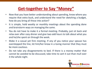 Get-together to Say “Money”
• Now that you have better understanding about spending, know where you
require that extra buck, and understand the need for sketching a budget,
how do you bring all these into action?
• It is simple, hold weekly or monthly meetings about the spending done
and brainstorm ways on managing the same.
• You do not have to make it a formal meeting. Probably, just sit back and
relax over after cozy dinner and give two odd hours to talk about what you
and he/she spent on through the week.
• Make it a casual yet firm meeting. If any of you notice your spouse has
overstepped the line, let him/her know in a loving manner that they must
be more cautious.
• Do not take any disagreements to bed. If there is a money matter that
cannot be avoided to be discussed, take time to sort it out than mull over
it the whole night.
 