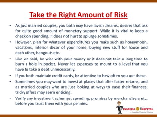 Take the Right Amount of Risk
• As just married couples, you both may have lavish dreams, desires that ask
for quite good amount of monetary support. While it is vital to keep a
check on spending, it does not hurt to splurge sometimes.
• However, plan for whatever expenditures you make such as honeymoon,
vacations, interior décor of your home, buying new stuff for house and
each other, hangouts etc.
• Like we said, be wise with your money or it does not take a long time to
burn a hole in pocket. Never let expenses to mount to a level that you
have to take a debt unnecessarily.
• If you both maintain credit cards, be attentive to how often you use these.
• Sometimes you may want to invest at places that offer faster returns, and
as married couples who are just looking at ways to ease their finances,
tricky offers may seem enticing.
• Verify any investment schemes, spending, promises by merchandisers etc,
before you trust them with your pennies.
 