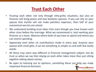 Trust Each Other
• Trusting each other not only through nitty-gritty situations, but also on
finances will bring peace and love between spouses. If you can rely on your
spouse that he/she will not make pointless expenses, then half of your
economical worries are solved.
• We understand building trust takes time even though you have known each
other since before the marriage. What we recommend is, start working your
finances as a team. Observe where both of you have to spend and where you
can restrict spending.
• Appreciate each other on contributions made in every way. Surprise your
spouse with small gifts, it can be something as simple as card with few lovely
words.
• All these may seem way different in financial management subject, but do
trust us when we say that relying on each other takes more than just sitting
together talking about money.
• Be open to listening out to opinions, something these can help you make
important financial decisions.
 