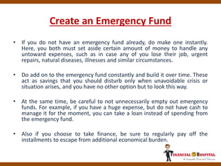 Create an Emergency Fund
• If you do not have an emergency fund already, do make one instantly.
Here, you both must set aside certain amount of money to handle any
untoward expenses, such as in case any of you lose their job, urgent
repairs, natural diseases, illnesses and similar circumstances.
• Do add on to the emergency fund constantly and build it over time. These
act as savings that you should disturb only when unavoidable crisis or
situation arises, and you have no other option but to look this way.
• At the same time, be careful to not unnecessarily empty out emergency
funds. For example, if you have a huge expense, but do not have cash to
manage it for the moment, you can take a loan instead of spending from
the emergency fund.
• Also if you choose to take finance, be sure to regularly pay off the
installments to escape from additional economical burden.
 