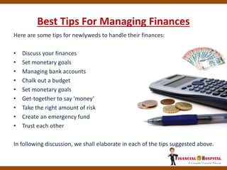 Best Tips For Managing Finances
Here are some tips for newlyweds to handle their finances:
• Discuss your finances
• Set monetary goals
• Managing bank accounts
• Chalk out a budget
• Set monetary goals
• Get-together to say ‘money’
• Take the right amount of risk
• Create an emergency fund
• Trust each other
In following discussion, we shall elaborate in each of the tips suggested above.
 