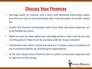 Discuss Your Finances
• Marriage works on honesty, and it starts with disclosing information about
your finances such as any outstanding debt, how you expect to handle money
etc.
• Finalize the financial contributions both must make and which expenses are
to be handled by whom.
• Make sure you are open about your spending patterns. How soon do you buy
monthly grocery? How much do you keep aside for leisure activities?
• Compliment each other’s needs and work out a solution and try to balance of
any economical deficits by controlling the expenditures.
• At the end, always draw a financial plan to curtain unnecessary expenses and
to add more to the savings.
 