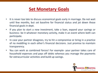Set Monetary Goals
• It is never too late to discuss economical goals early in marriage. Do not wait
until few months, but set baseline for financial status and jot down those
financial goals in dept.
• If you plan to start a new investment, take a loan, expand your savings or
business- be it whatever monetary activity, make it an event where both can
participate.
• In case your partner disagrees, try to hit a compromise or bring in a practice
of no meddling in each other’s financial decisions. Just promise to maintain
transparency.
• You can work as combined forces! For example- your partner takes care of
household expenses and pays off debts whereas you manage the payments
for extracurricular activities and build up savings.
 