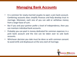 Managing Bank Accounts
• It is common for newly-married couples to open a join bank account.
Combining accounts does simplify finances and help develop trust in
marriage. Moreover, each one of you can add or withdraw money
from a larger base of sum.
• But if you and your partner prefer a level of independence, then you
can maintain individual bank accounts.
• Probably you can pool in money dedicated for common expenses in a
joint bank account and the rest can be taken over to sole bank
accounts.
• Whichever decision you take must be done so with common consent
to avoid strife and displeasure at the very start of marriage.
 
