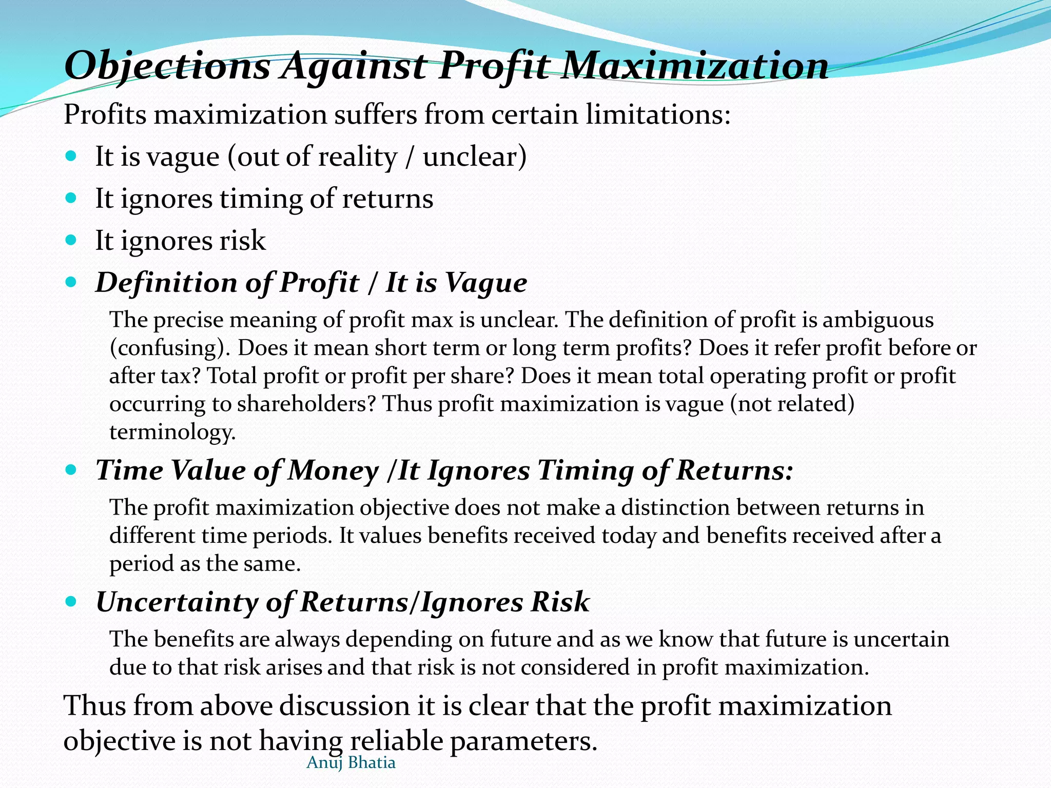 Objections Against Profit Maximization
Profits maximization suffers from certain limitations:
 It is vague (out of reality / unclear)
 It ignores timing of returns
 It ignores risk
 Definition of Profit / It is Vague
The precise meaning of profit max is unclear. The definition of profit is ambiguous
(confusing). Does it mean short term or long term profits? Does it refer profit before or
after tax? Total profit or profit per share? Does it mean total operating profit or profit
occurring to shareholders? Thus profit maximization is vague (not related)
terminology.
 Time Value of Money /It Ignores Timing of Returns:
The profit maximization objective does not make a distinction between returns in
different time periods. It values benefits received today and benefits received after a
period as the same.
 Uncertainty of Returns/Ignores Risk
The benefits are always depending on future and as we know that future is uncertain
due to that risk arises and that risk is not considered in profit maximization.
Thus from above discussion it is clear that the profit maximization
objective is not having reliable parameters.
Anuj Bhatia
 