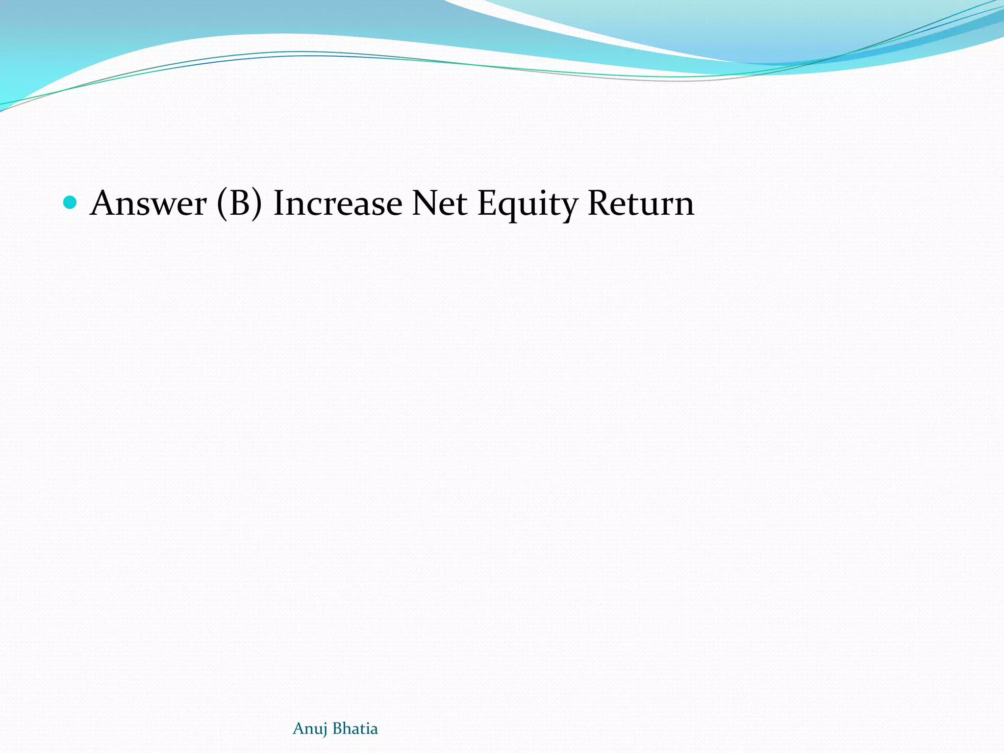  Answer (B) Increase Net Equity Return
Anuj Bhatia
 