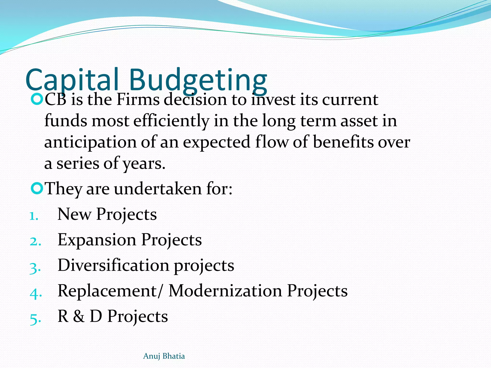 Capital BudgetingCB is the Firms decision to invest its current
funds most efficiently in the long term asset in
anticipation of an expected flow of benefits over
a series of years.
They are undertaken for:
1. New Projects
2. Expansion Projects
3. Diversification projects
4. Replacement/ Modernization Projects
5. R & D Projects
Anuj Bhatia
 