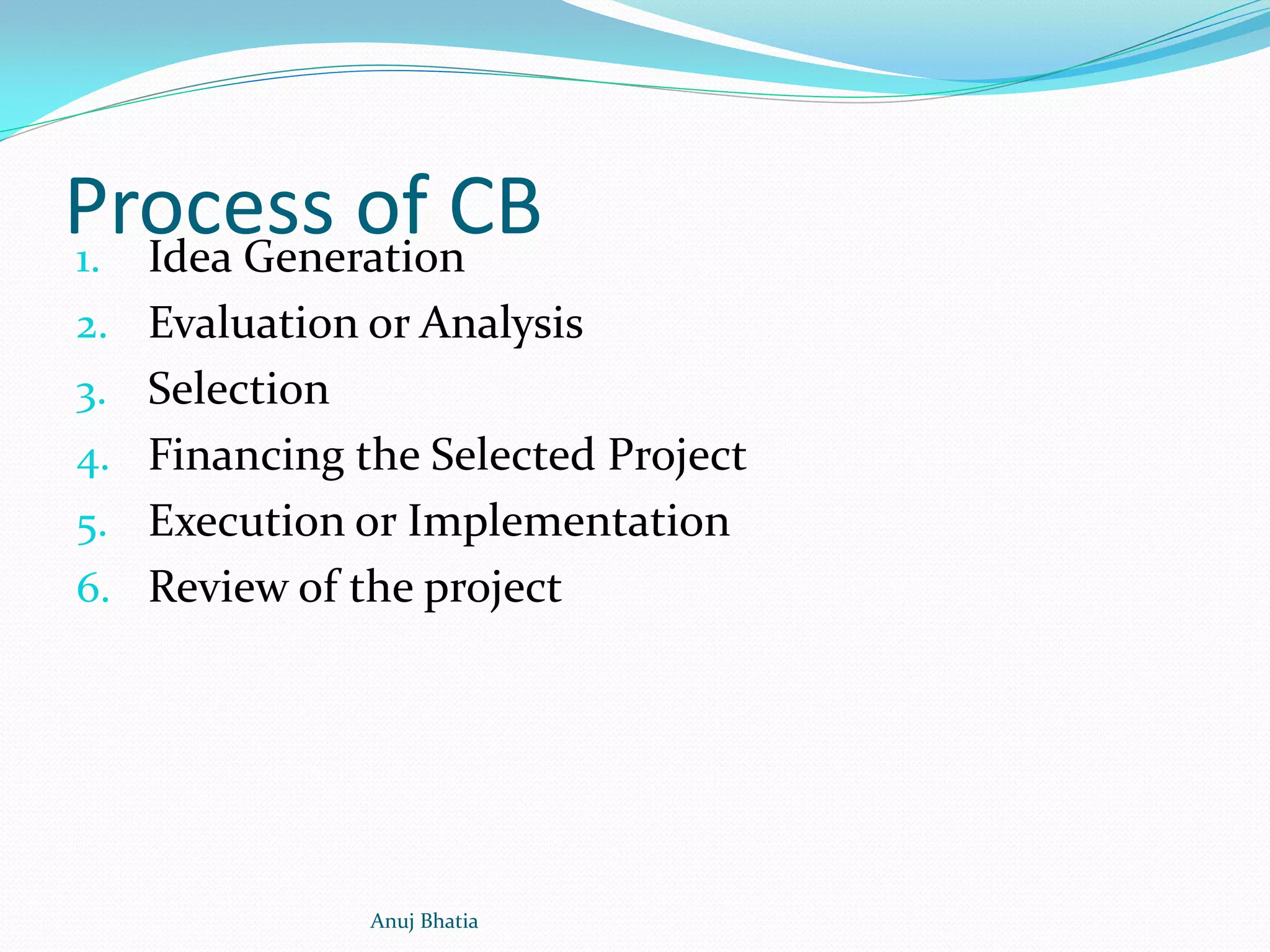 Process of CB1. Idea Generation
2. Evaluation or Analysis
3. Selection
4. Financing the Selected Project
5. Execution or Implementation
6. Review of the project
Anuj Bhatia
 