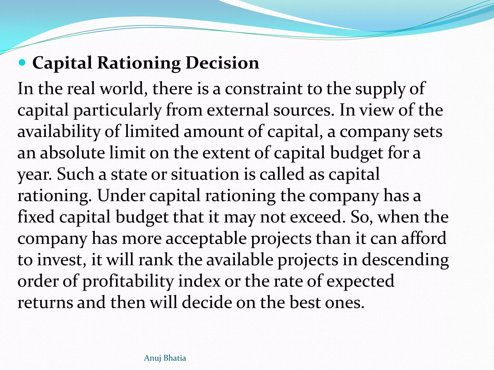  Capital Rationing Decision
In the real world, there is a constraint to the supply of
capital particularly from external sources. In view of the
availability of limited amount of capital, a company sets
an absolute limit on the extent of capital budget for a
year. Such a state or situation is called as capital
rationing. Under capital rationing the company has a
fixed capital budget that it may not exceed. So, when the
company has more acceptable projects than it can afford
to invest, it will rank the available projects in descending
order of profitability index or the rate of expected
returns and then will decide on the best ones.
Anuj Bhatia
 