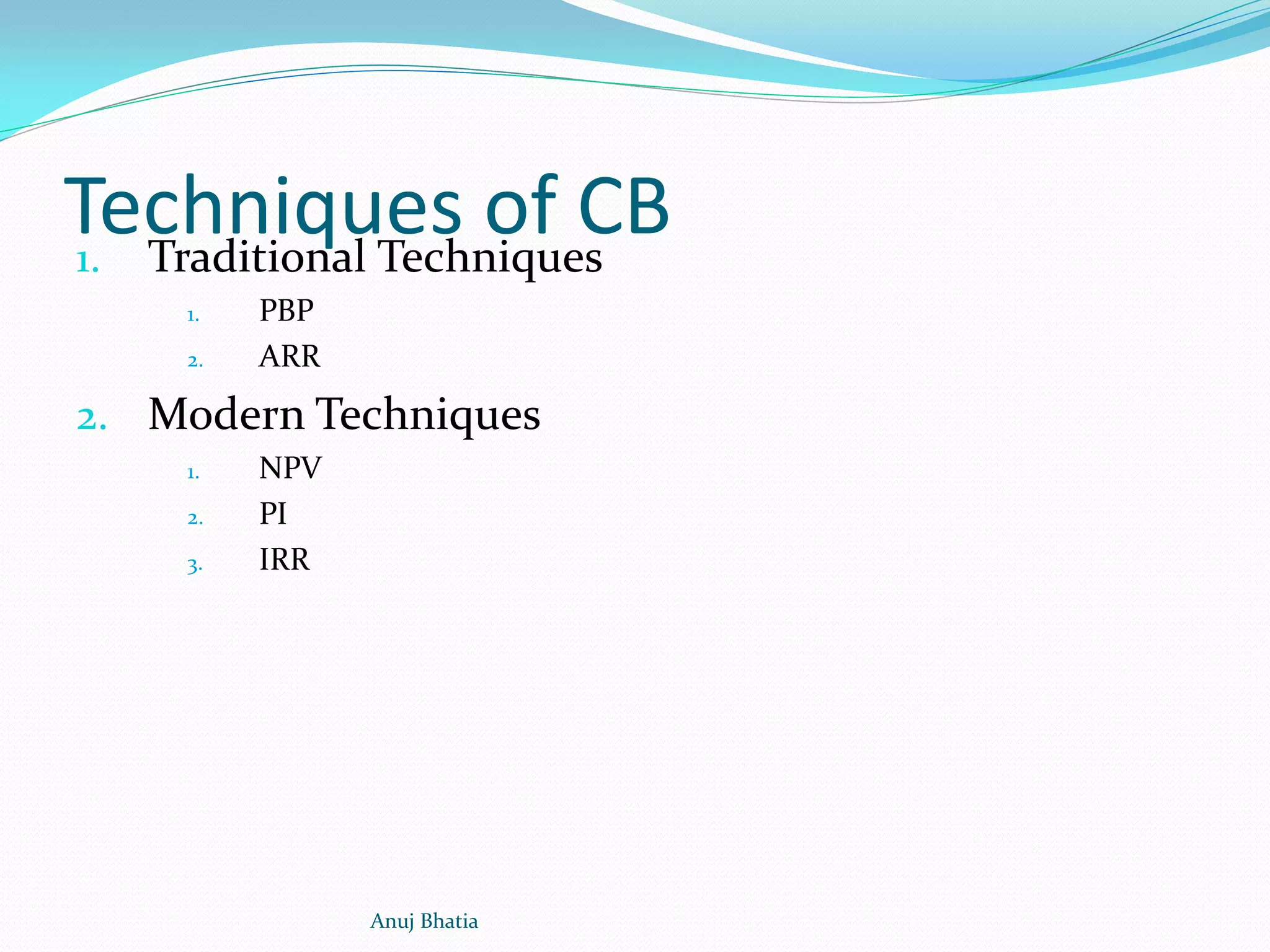 Techniques of CB1. Traditional Techniques
1. PBP
2. ARR
2. Modern Techniques
1. NPV
2. PI
3. IRR
Anuj Bhatia
 
