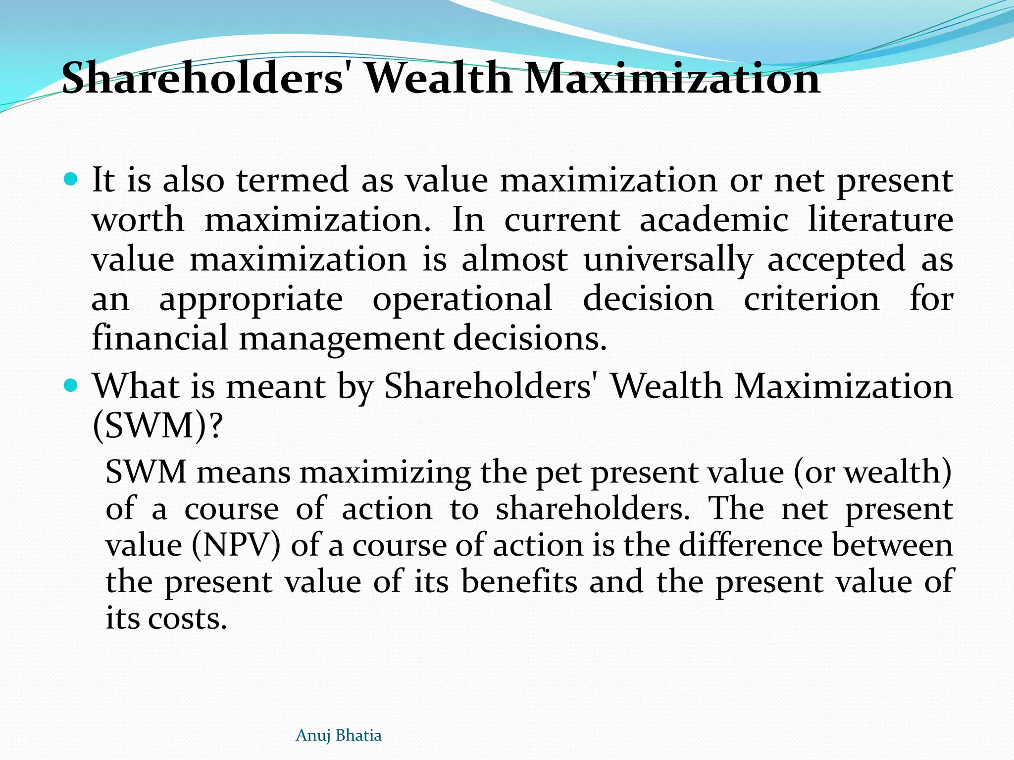 Shareholders' Wealth Maximization
 It is also termed as value maximization or net present
worth maximization. In current academic literature
value maximization is almost universally accepted as
an appropriate operational decision criterion for
financial management decisions.
 What is meant by Shareholders' Wealth Maximization
(SWM)?
SWM means maximizing the pet present value (or wealth)
of a course of action to shareholders. The net present
value (NPV) of a course of action is the difference between
the present value of its benefits and the present value of
its costs.
Anuj Bhatia
 