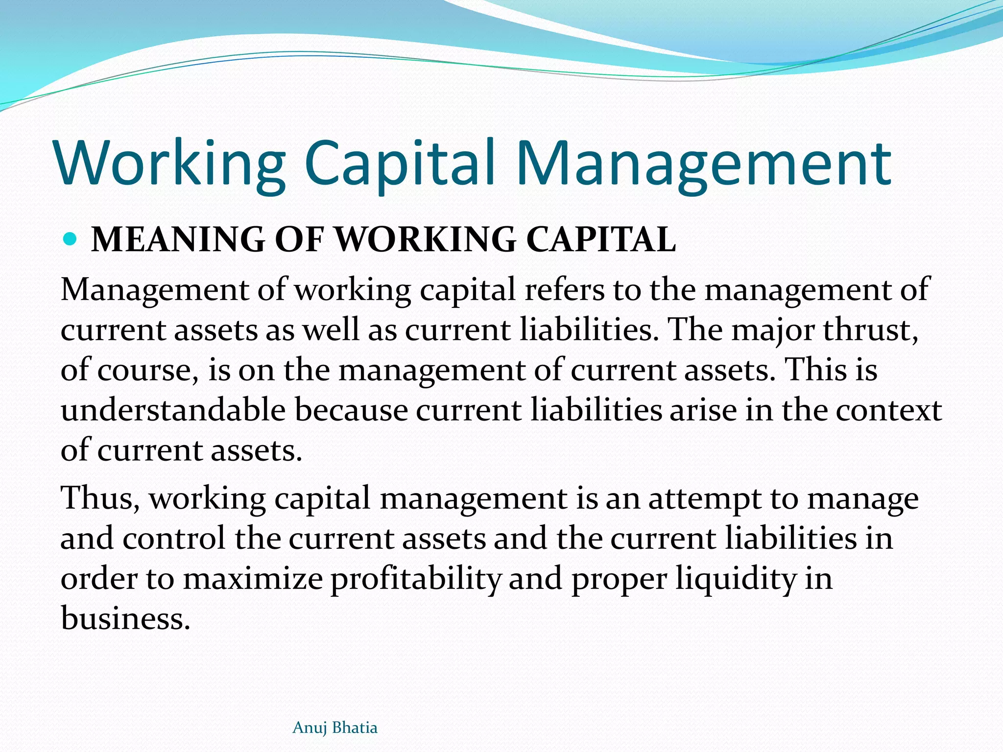 Working Capital Management
 MEANING OF WORKING CAPITAL
Management of working capital refers to the management of
current assets as well as current liabilities. The major thrust,
of course, is on the management of current assets. This is
understandable because current liabilities arise in the context
of current assets.
Thus, working capital management is an attempt to manage
and control the current assets and the current liabilities in
order to maximize profitability and proper liquidity in
business.
Anuj Bhatia
 