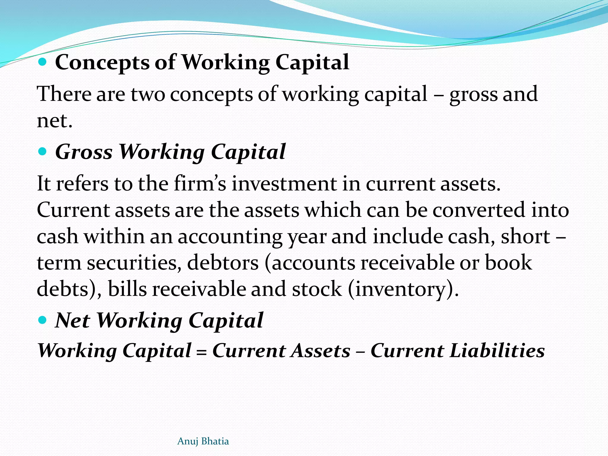  Concepts of Working Capital
There are two concepts of working capital – gross and
net.
 Gross Working Capital
It refers to the firm’s investment in current assets.
Current assets are the assets which can be converted into
cash within an accounting year and include cash, short –
term securities, debtors (accounts receivable or book
debts), bills receivable and stock (inventory).
 Net Working Capital
Working Capital = Current Assets – Current Liabilities
Anuj Bhatia
 