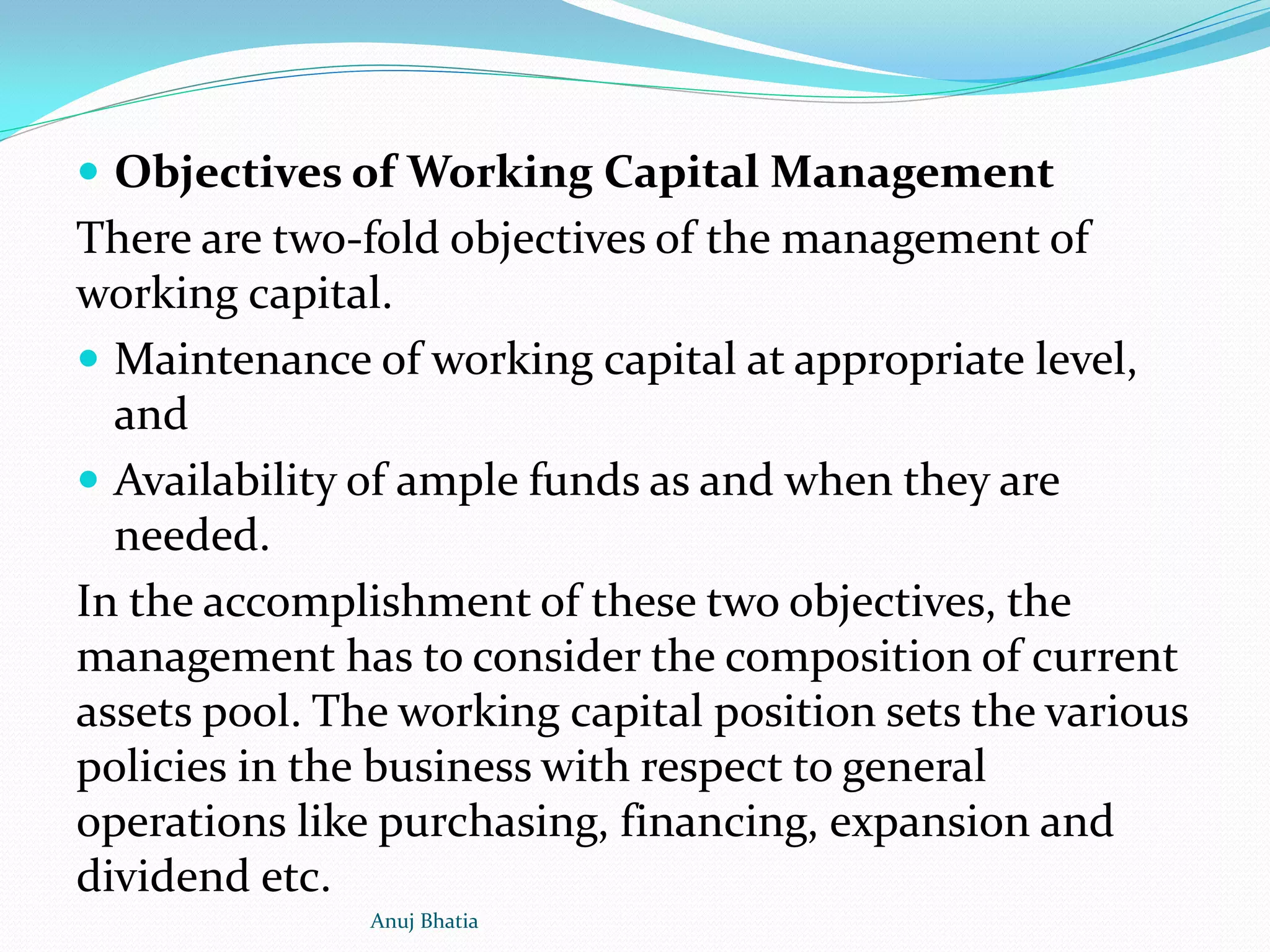  Objectives of Working Capital Management
There are two-fold objectives of the management of
working capital.
 Maintenance of working capital at appropriate level,
and
 Availability of ample funds as and when they are
needed.
In the accomplishment of these two objectives, the
management has to consider the composition of current
assets pool. The working capital position sets the various
policies in the business with respect to general
operations like purchasing, financing, expansion and
dividend etc.
Anuj Bhatia
 