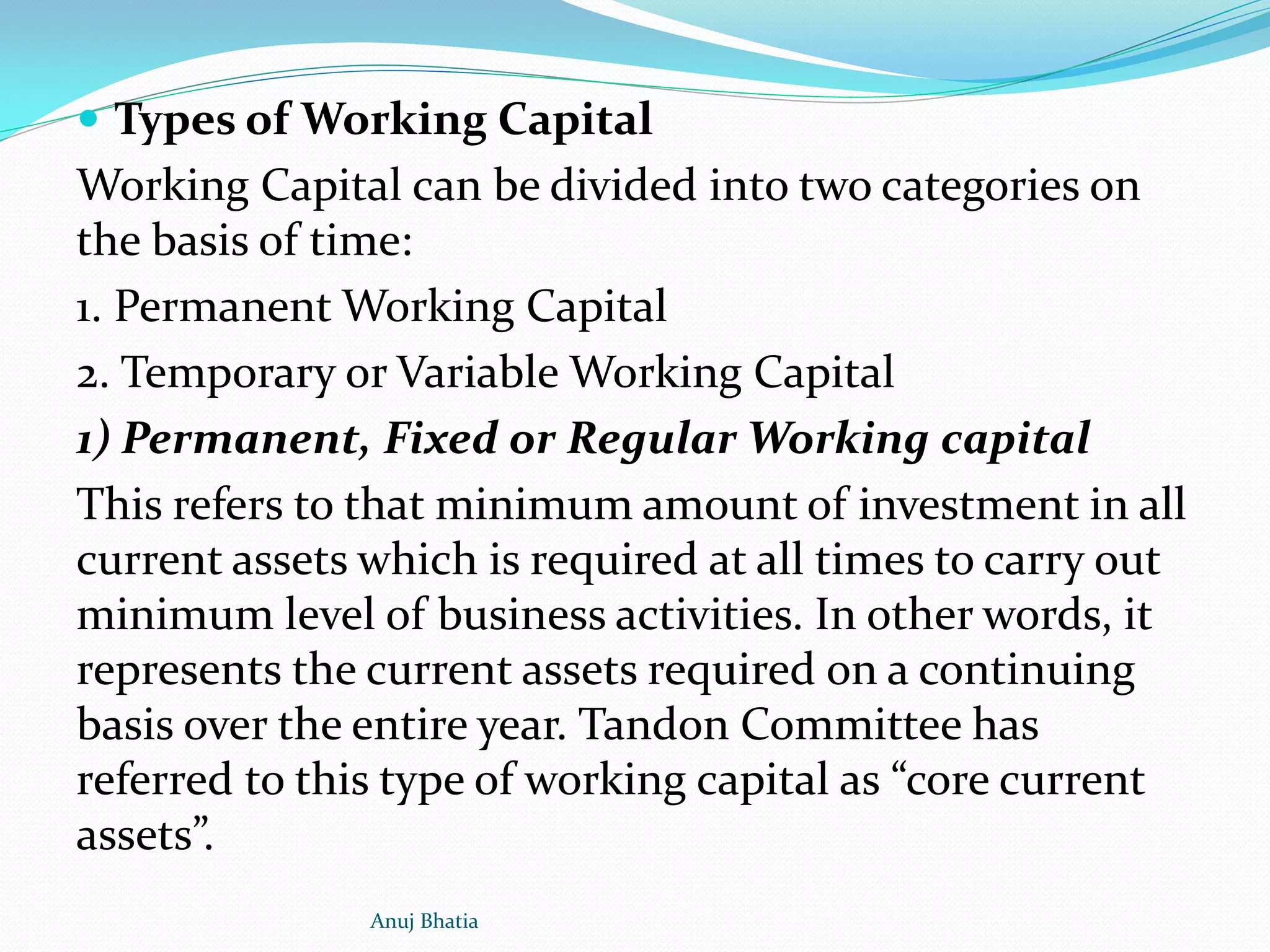  Types of Working Capital
Working Capital can be divided into two categories on
the basis of time:
1. Permanent Working Capital
2. Temporary or Variable Working Capital
1) Permanent, Fixed or Regular Working capital
This refers to that minimum amount of investment in all
current assets which is required at all times to carry out
minimum level of business activities. In other words, it
represents the current assets required on a continuing
basis over the entire year. Tandon Committee has
referred to this type of working capital as “core current
assets”.
Anuj Bhatia
 