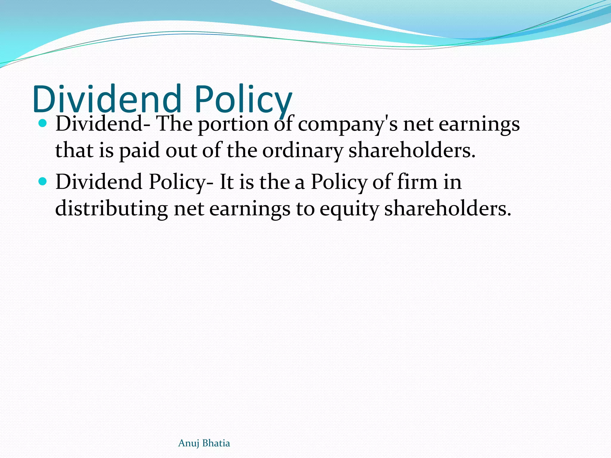 Dividend Policy Dividend- The portion of company's net earnings
that is paid out of the ordinary shareholders.
 Dividend Policy- It is the a Policy of firm in
distributing net earnings to equity shareholders.
Anuj Bhatia
 